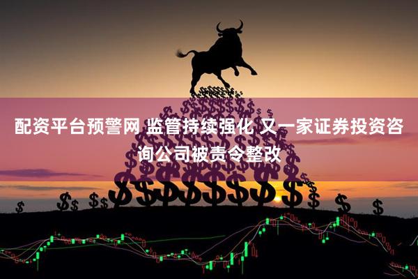 配资平台预警网 监管持续强化 又一家证券投资咨询公司被责令整改
