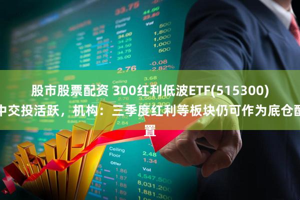 股市股票配资 300红利低波ETF(515300)盘中交投活跃，机构：三季度红利等板块仍可作为底仓配置