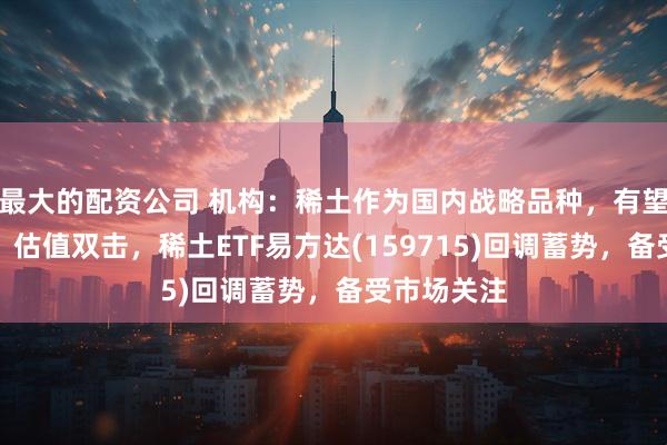 最大的配资公司 机构：稀土作为国内战略品种，有望迎来盈利、估值双击，稀土ETF易方达(159715)回调蓄势，备受市场关注