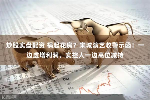 炒股实盘配资 祸起花房？宋城演艺收警示函！一边虚增利润，实控人一边高位减持
