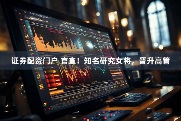 证券配资门户 官宣！知名研究女将，晋升高管