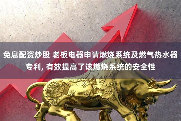 免息配资炒股 老板电器申请燃烧系统及燃气热水器专利, 有效提高了该燃烧系统的安全性