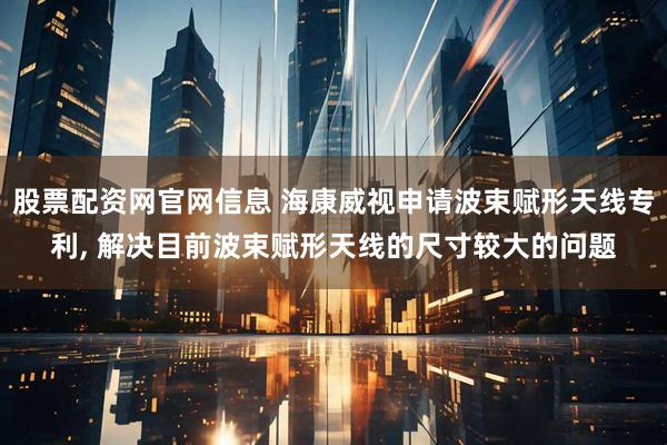 股票配资网官网信息 海康威视申请波束赋形天线专利, 解决目前波束赋形天线的尺寸较大的问题