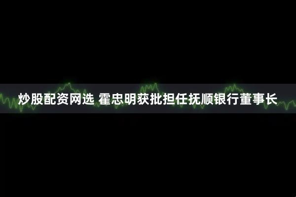 炒股配资网选 霍忠明获批担任抚顺银行董事长