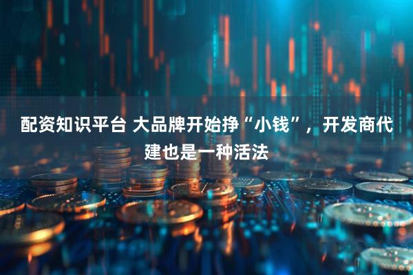 配资知识平台 大品牌开始挣“小钱”，开发商代建也是一种活法