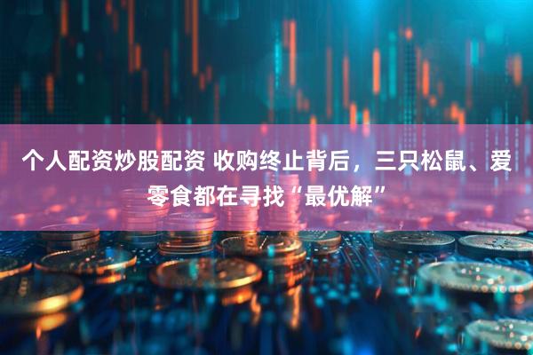 个人配资炒股配资 收购终止背后，三只松鼠、爱零食都在寻找“最优解”