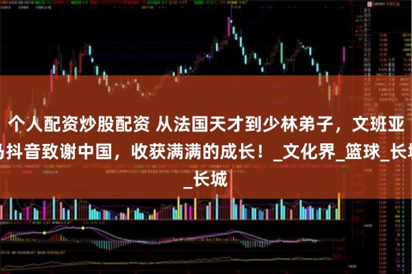 个人配资炒股配资 从法国天才到少林弟子，文班亚马抖音致谢中国，收获满满的成长！_文化界_篮球_长城