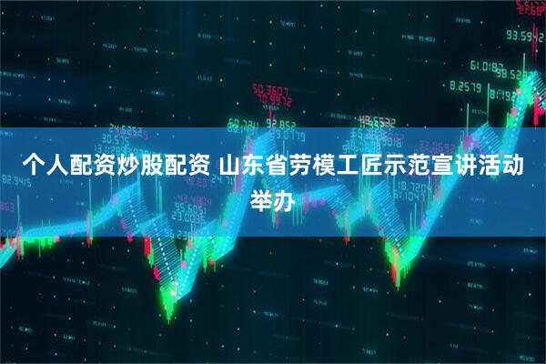 个人配资炒股配资 山东省劳模工匠示范宣讲活动举办