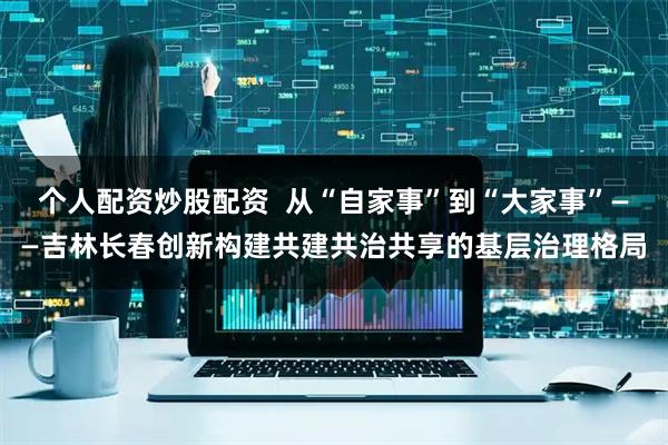 个人配资炒股配资  从“自家事”到“大家事”——吉林长春创新构建共建共治共享的基层治理格局