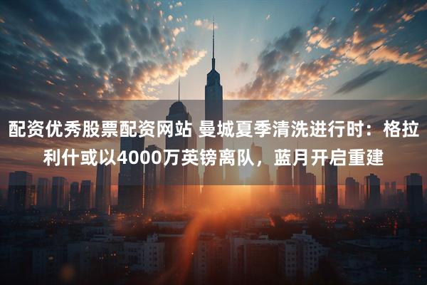 配资优秀股票配资网站 曼城夏季清洗进行时：格拉利什或以4000万英镑离队，蓝月开启重建