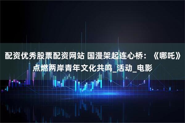 配资优秀股票配资网站 国漫架起连心桥：《哪吒》点燃两岸青年文化共鸣_活动_电影
