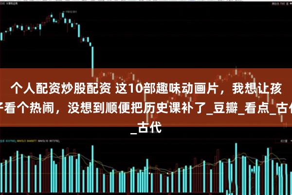 个人配资炒股配资 这10部趣味动画片，我想让孩子看个热闹，没想到顺便把历史课补了_豆瓣_看点_古代