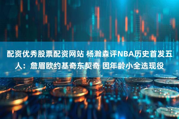 配资优秀股票配资网站 杨瀚森评NBA历史首发五人：詹眉欧约基奇东契奇 因年龄小全选现役