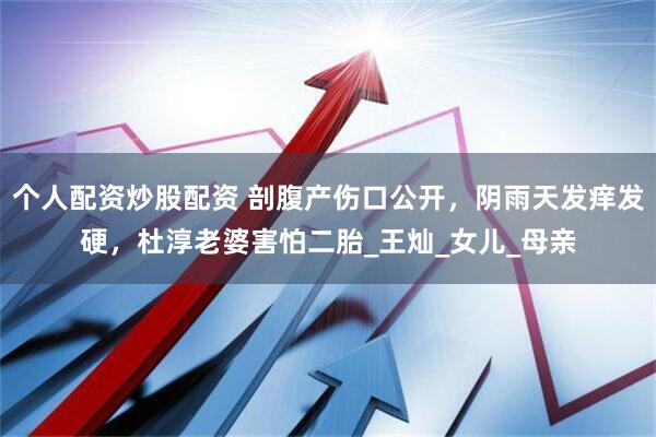 个人配资炒股配资 剖腹产伤口公开，阴雨天发痒发硬，杜淳老婆害怕二胎_王灿_女儿_母亲