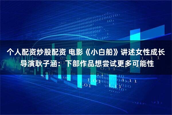 个人配资炒股配资 电影《小白船》讲述女性成长 导演耿子涵：下部作品想尝试更多可能性