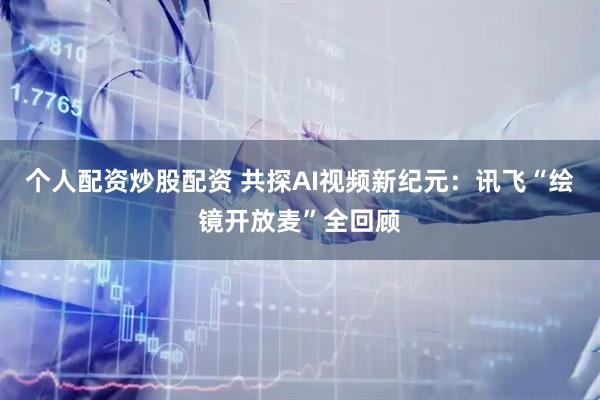 个人配资炒股配资 共探AI视频新纪元：讯飞“绘镜开放麦”全回顾