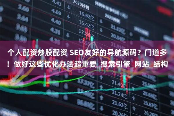 个人配资炒股配资 SEO友好的导航源码？门道多！做好这些优化办法超重要_搜索引擎_网站_结构