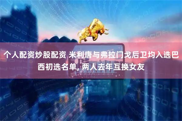 个人配资炒股配资 米利唐与弗拉门戈后卫均入选巴西初选名单, 两人去年互换女友