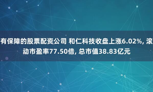 有保障的股票配资公司 和仁科技收盘上涨6.02%, 滚动市盈率77.50倍, 总市值38.83亿元