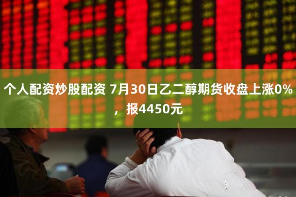 个人配资炒股配资 7月30日乙二醇期货收盘上涨0%，报4450元