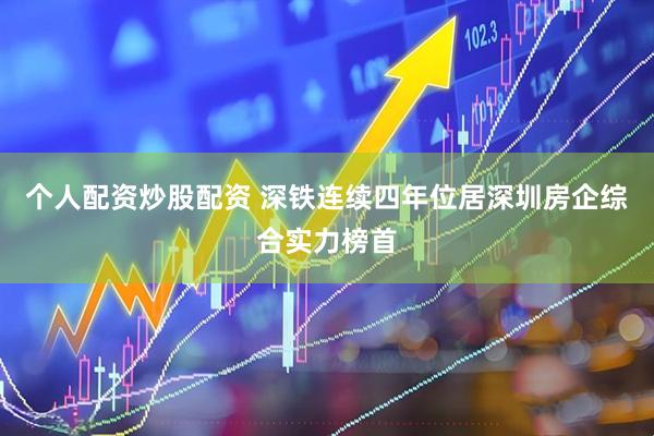 个人配资炒股配资 深铁连续四年位居深圳房企综合实力榜首