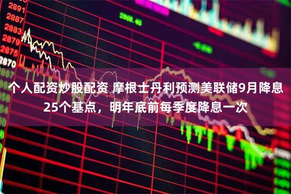 个人配资炒股配资 摩根士丹利预测美联储9月降息25个基点，明年底前每季度降息一次