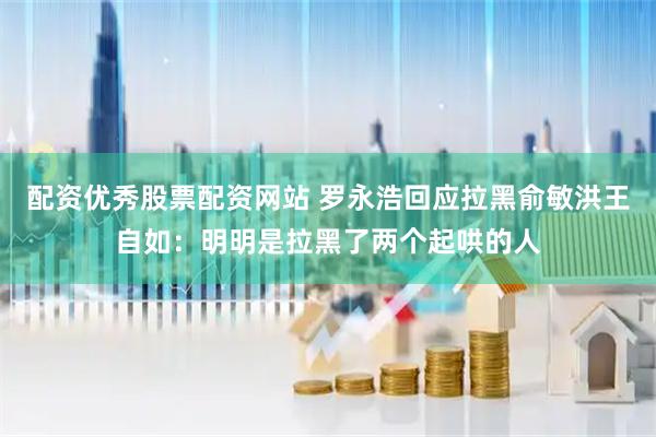 配资优秀股票配资网站 罗永浩回应拉黑俞敏洪王自如：明明是拉黑了两个起哄的人