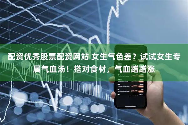 配资优秀股票配资网站 女生气色差？试试女生专属气血汤！搭对食材，气血蹭蹭涨