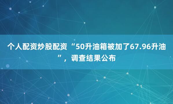 个人配资炒股配资 “50升油箱被加了67.96升油”，调查结果公布