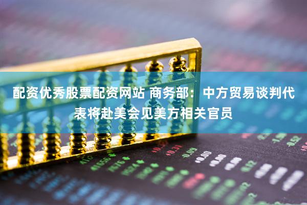 配资优秀股票配资网站 商务部：中方贸易谈判代表将赴美会见美方相关官员