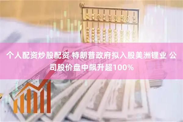 个人配资炒股配资 特朗普政府拟入股美洲锂业 公司股价盘中飙升超100%