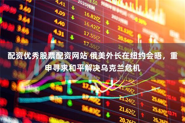 配资优秀股票配资网站 俄美外长在纽约会晤，重申寻求和平解决乌克兰危机