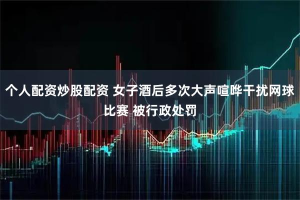 个人配资炒股配资 女子酒后多次大声喧哗干扰网球比赛 被行政处罚